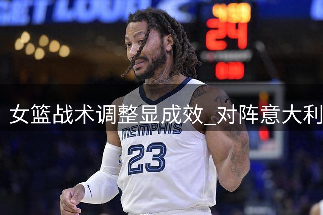 女篮战术调整显成效 对阵意大利展现果断进攻
